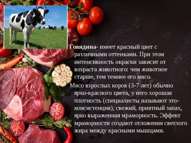 Говядина- имеет красный цвет с различными оттенками. При этом интенсивность окраски зависит от возраста животного: чем животное старше, тем темнее его мясо. Мясо взрослых коров (3-7 лет) обычно ярко-красного цвета, у него хорошая плотность (специалисты называют это- консистенция), свежий, приятный запах, ярко выраженная мраморность. Эффект мраморности создают отложения светлого жира между красными мышцами. 