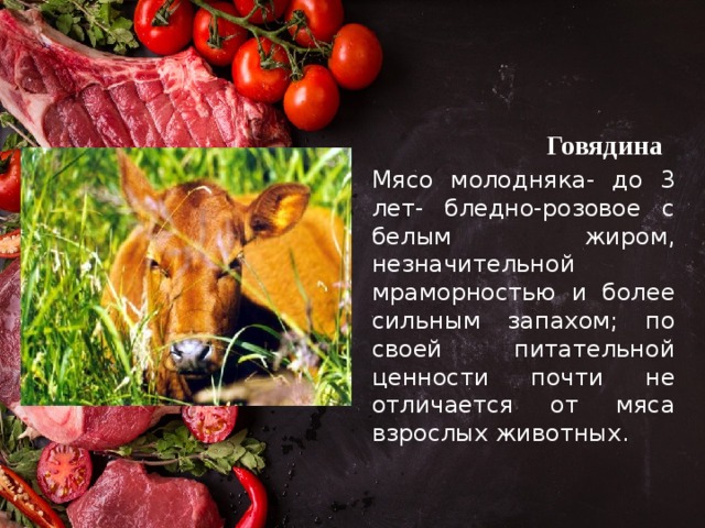 Говядина Мясо молодняка- до 3 лет- бледно-розовое с белым жиром, незначительной мраморностью и более сильным запахом; по своей питательной ценности почти не отличается от мяса взрослых животных. 