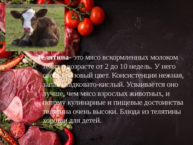 Телятина - это мясо вскормленных молоком телят в возрасте от 2 до 10 недель. У него светло-розовый цвет. Консистенция нежная, запах сладковато-кислый. Усваивается оно лучше, чем мясо взрослых животных, и потому кулинарные и пищевые достоинства телятина очень высоки. Блюда из телятины хороши для детей. 