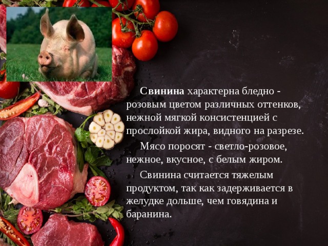  Свинина характерна бледно - розовым цветом различных оттенков, нежной мягкой консистенцией с прослойкой жира, видного на разрезе.  Мясо поросят - светло-розовое, нежное, вкусное, с белым жиром.  Свинина считается тяжелым продуктом, так как задерживается в желудке дольше, чем говядина и баранина.  