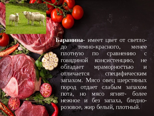 Баранина - имеет цвет от светло- до темно-красного, менее плотную по сравнению с говядиной консистенцию, не обладает мраморностью и отличается специфическим запахом. Мясо овец шерстяных пород отдает слабым запахом пота, но мясо ягнят- более нежное и без запаха, бледно-розовое, жир белый, плотный. 