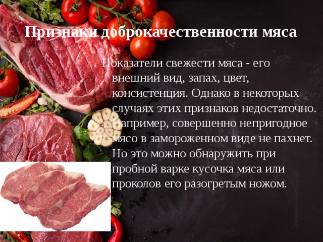 Признаки доброкачественности мяса Показатели свежести мяса - его внешний вид, запах, цвет, консистенция. Однако в некоторых случаях этих признаков недостаточно. Например, совершенно непригодное мясо в замороженном виде не пахнет. Но это можно обнаружить при пробной варке кусочка мяса или проколов его разогретым ножом. 