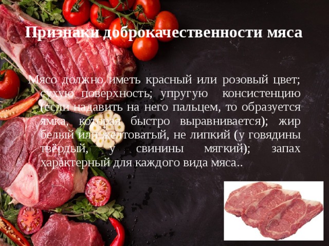 Признаки доброкачественности мяса Мясо должно иметь красный или розовый цвет; сухую поверхность; упругую консистенцию (если надавить на него пальцем, то образуется ямка, которая быстро выравнивается); жир белый или желтоватый, не липкий (у говядины твёрдый, у свинины мягкий); запах характерный для каждого вида мяса.. 