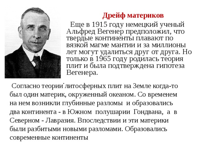  Дрейф материков  Еще в 1915 году немецкий ученый Альфред Вегенер предположил, что твердые континенты плавают по вязкой магме мантии и за миллионы лет могут удалиться друг от друга. Но только в 1965 году родилась теория плит и была подтверждена гипотеза Вегенера.  .  Согласно теории литосферных плит на Земле когда-то был один материк, окруженный океаном. Со временем на нем возникли глубинные разломы и образовались два континента - в Южном полушарии Гондвана, а в Северном - Лавразия. Впоследствии и эти материки были разбитыми новыми разломами. Образовались современные континенты 