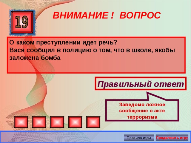 Заведомо ложное сообщение о акте терроризма ВНИМАНИЕ ! ВОПРОС О каком преступлении идет речь? Вася сообщил в полицию о том, что в школе, якобы заложена бомба  Правильный ответ Правила игры Продолжить игру 