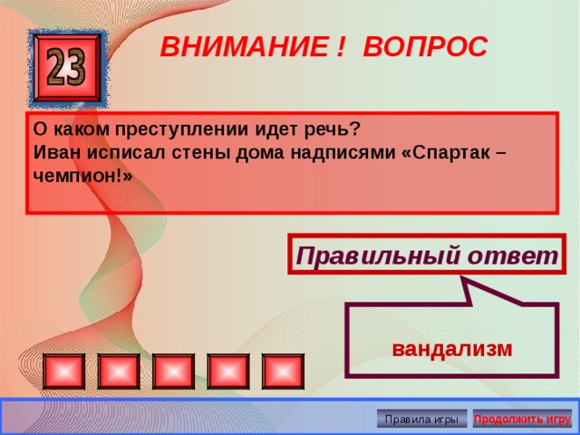  вандализм ВНИМАНИЕ ! ВОПРОС О каком преступлении идет речь? Иван исписал стены дома надписями «Спартак – чемпион!»  Правильный ответ Правила игры Продолжить игру 