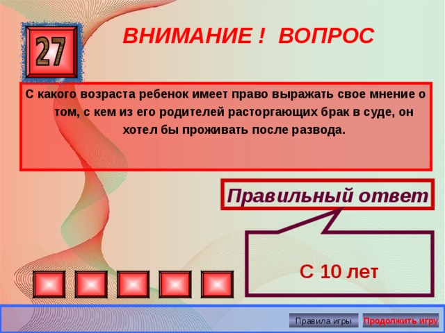  С 10 лет ВНИМАНИЕ ! ВОПРОС С какого возраста ребенок имеет право выражать свое мнение о том, с кем из его родителей расторгающих брак в суде, он хотел бы проживать после развода. Правильный ответ Правила игры Продолжить игру 