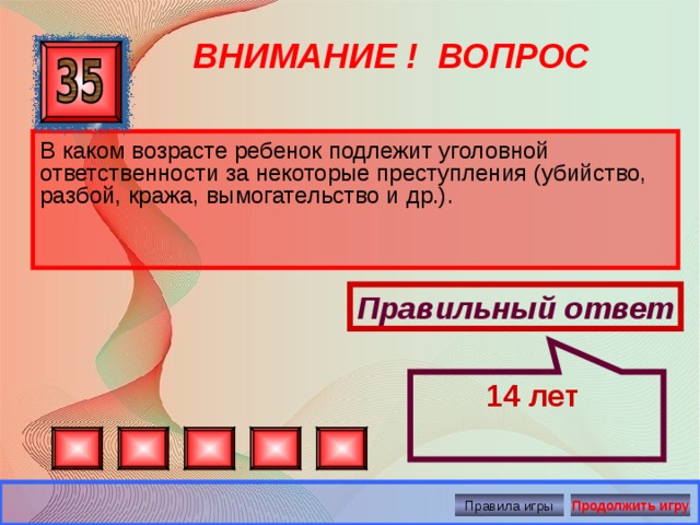 14 лет ВНИМАНИЕ ! ВОПРОС В каком возрасте ребенок подлежит уголовной ответственности за некоторые преступления (убийство, разбой, кража, вымогательство и др.). Правильный ответ Правила игры Продолжить игру 