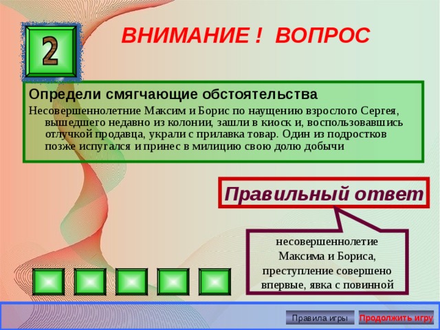 несовершеннолетие Максима и Бориса, преступление совершено впервые, явка с повинной ВНИМАНИЕ ! ВОПРОС Определи смягчающие обстоятельства Несовершеннолетние Максим и Борис по наущению взрослого Сергея, вышедшего недавно из колонии, зашли в киоск и, воспользовавшись отлучкой продавца, украли с прилавка товар. Один из подростков позже испугался и принес в милицию свою долю добычи Правильный ответ Правила игры Продолжить игру 