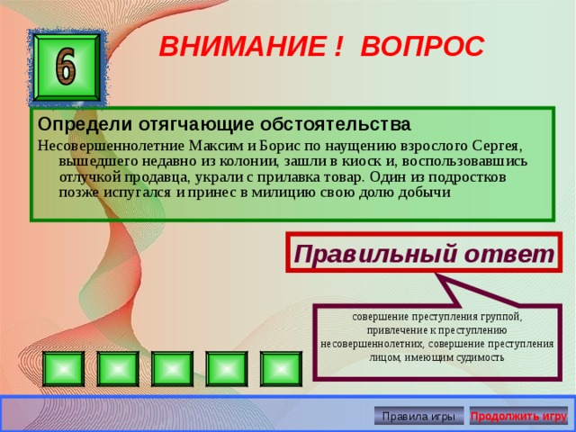 совершение преступления группой, привлечение к преступлению несовершеннолетних, совершение преступления лицом, имеющим судимость ВНИМАНИЕ ! ВОПРОС Определи отягчающие обстоятельства Несовершеннолетние Максим и Борис по наущению взрослого Сергея, вышедшего недавно из колонии, зашли в киоск и, воспользовавшись отлучкой продавца, украли с прилавка товар. Один из подростков позже испугался и принес в милицию свою долю добычи Правильный ответ Правила игры Продолжить игру 