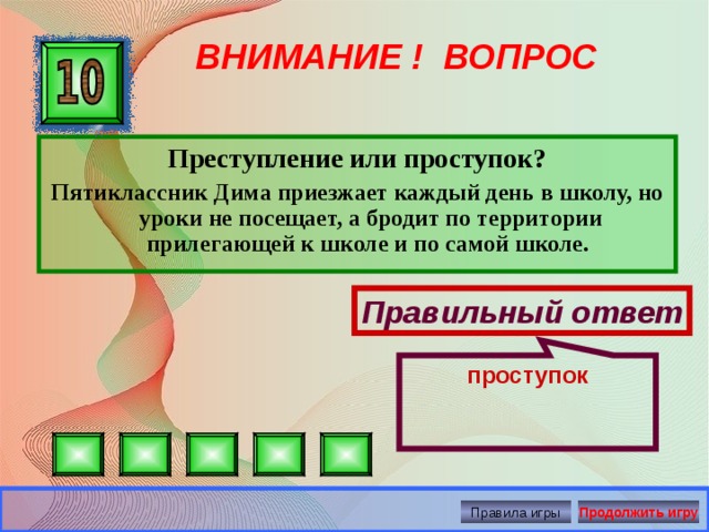 проступок ВНИМАНИЕ ! ВОПРОС Преступление или проступок? Пятиклассник Дима приезжает каждый день в школу, но уроки не посещает, а бродит по территории прилегающей к школе и по самой школе. Правильный ответ Правила игры Продолжить игру 