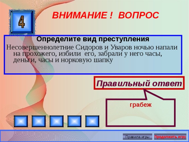 грабеж ВНИМАНИЕ ! ВОПРОС Определите вид преступления Несовершеннолетние Сидоров и Уваров ночью напали на прохожего, избили его, забрали у него часы, деньги, часы и норковую шапку Правильный ответ Правила игры Продолжить игру 