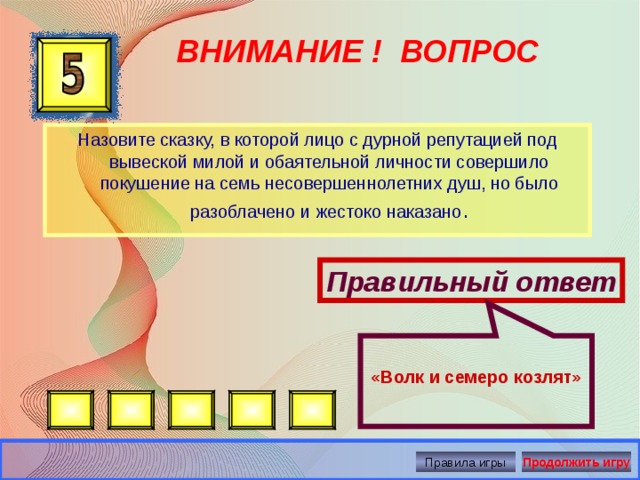  «Волк и семеро козлят» ВНИМАНИЕ ! ВОПРОС Назовите сказку, в которой лицо с дурной репутацией под вывеской милой и обаятельной личности совершило покушение на семь несовершеннолетних душ, но было разоблачено и жестоко наказано . Правильный ответ Правила игры Продолжить игру 