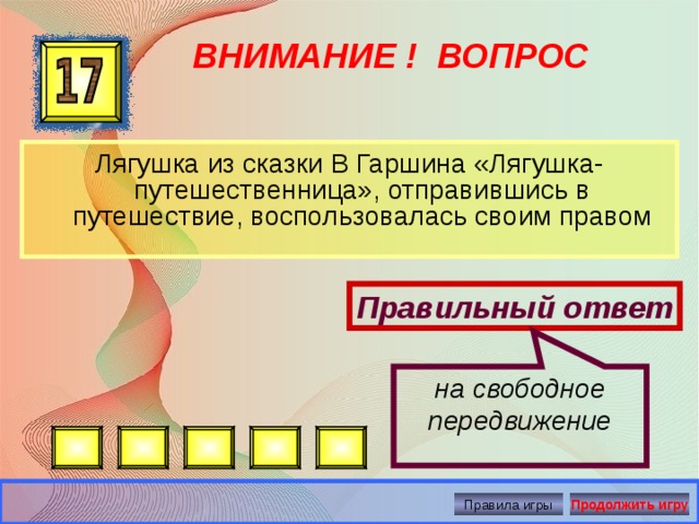 на свободное передвижение ВНИМАНИЕ ! ВОПРОС Лягушка из сказки В Гаршина «Лягушка-путешественница», отправившись в путешествие, воспользовалась своим правом Правильный ответ Правила игры Продолжить игру 