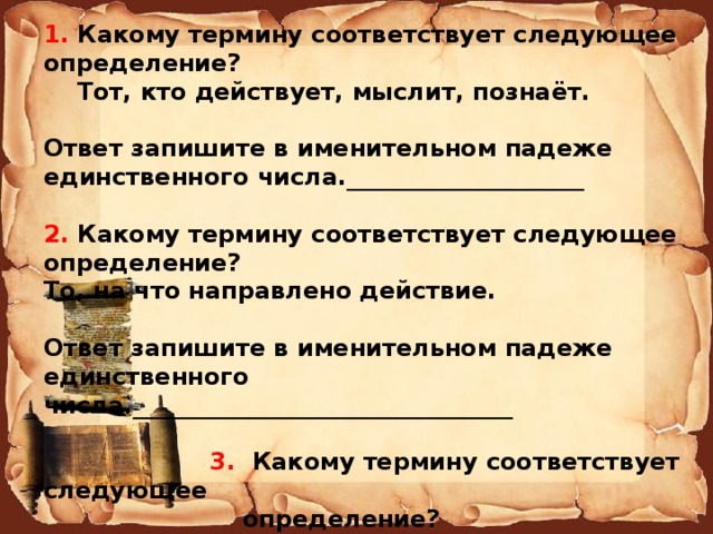 1. Какому термину соответствует следующее определение?  Тот, кто действует, мыслит, познаёт. Ответ запишите в именительном падеже единственного числа.____________________  2. Какому термину соответствует следующее определение? То, на что направлено действие. Ответ запишите в именительном падеже единственного числа.________________________________   3. Какому термину соответствует следующее  определение?  Возможность навязывать свою волю,  воздействовать на поведение других людей,  направлять их деятельность, даже когда они не  хотят этого.  ________________________    