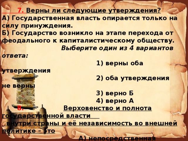  7. Верны ли следующие утверждения? А) Государственная власть опирается только на силу принуждения. Б) Государство возникло на этапе перехода от феодального к капиталистическому обществу.   Выберите один из 4 вариантов ответа:  1) верны оба утверждения  2) оба утверждения не верны  3) верно Б  4) верно А   8. Верховенство и полнота государственной власти  внутри страны и её независимость во внешней политике – это  А) непосредственная демократия  Б) политический режим  В) форма государственного правления  Г) государственный суверенитет  