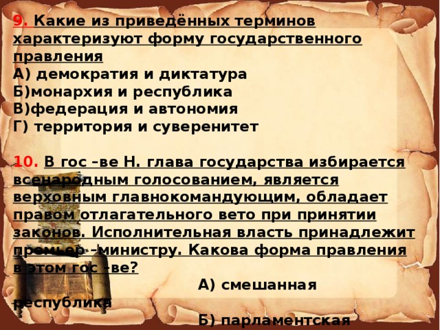 9. Какие из приведённых терминов характеризуют форму государственного правления А) демократия и диктатура Б)монархия и республика В)федерация и автономия Г) территория и суверенитет  10. В гос –ве Н. глава государства избирается всенародным голосованием, является верховным главнокомандующим, обладает правом отлагательного вето при принятии законов. Исполнительная власть принадлежит премьер –министру. Какова форма правления в этом гос –ве?  А) смешанная республика  Б) парламентская монархия  В) президентская республика  Г) парламентская республика   