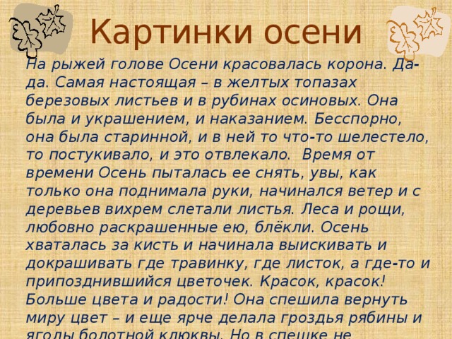 Картинки осени На рыжей голове Осени красовалась корона. Да-да. Самая настоящая – в желтых топазах березовых листьев и в рубинах осиновых. Она была и украшением, и наказанием. Бесспорно, она была старинной, и в ней то что-то шелестело, то постукивало, и это отвлекало.  Время от времени Осень пыталась ее снять, увы, как только она поднимала руки, начинался ветер и с деревьев вихрем слетали листья. Леса и рощи, любовно раскрашенные ею, блёкли. Осень хваталась за кисть и начинала выискивать и докрашивать где травинку, где листок, а где-то и припозднившийся цветочек. Красок, красок! Больше цвета и радости! Она спешила вернуть миру цвет – и еще ярче делала гроздья рябины и ягоды болотной клюквы. Но в спешке не замечала, что сама же стряхивает с деревьев и кустов последние чуть тронутые кистью листья. 