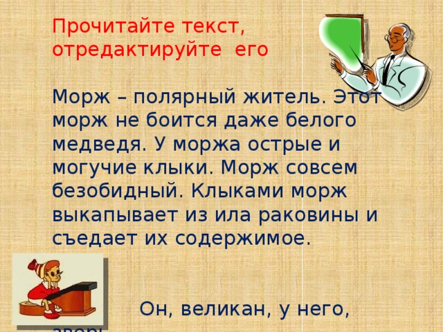 Прочитайте текст,  отредактируйте его  Морж – полярный житель. Этот морж не боится даже белого медведя. У моржа острые и могучие клыки. Морж совсем безобидный. Клыками морж выкапывает из ила раковины и съедает их содержимое.     Он, великан, у него, зверь 