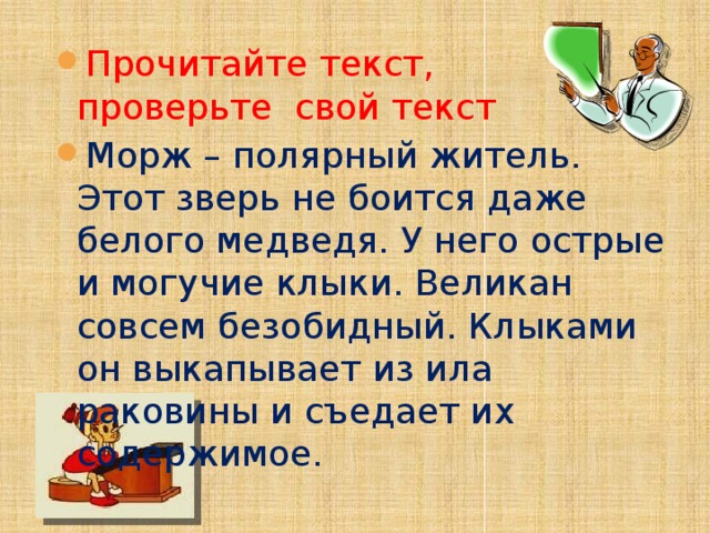 Прочитайте текст,  проверьте свой текст Морж – полярный житель. Этот зверь не боится даже белого медведя. У него острые и могучие клыки. Великан совсем безобидный. Клыками он выкапывает из ила раковины и съедает их содержимое.    