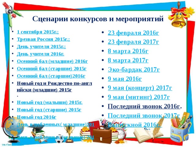 Сценарии конкурсов и мероприятий 1 сентября 2015г.; Трезвая Россия 2015г.; День учителя 2015г.; День учителя 2016г. Осенний бал (младшие) 2016г Осенний бал (старшие) 2015г Осенний бал (старшие)2016г Новый год и Рождество по-английски (младшие) 2015г . Новый год (малыши) 2015г. Новый год (старшие) 2015г Новый год 2016г День влюбленных( младшие)2016г День влюбленных (старшие) 2016г 23 февраля 2016г 23 февраля 2017г 8 марта 2016г 8 марта 2017г Эко-бардак 2017г 9 мая 2016г 9 мая (концерт) 2017г 9 мая (митинг) 2017г Последний звонок 2016г . Последний звонок 2017г Выпускной 2016г. 