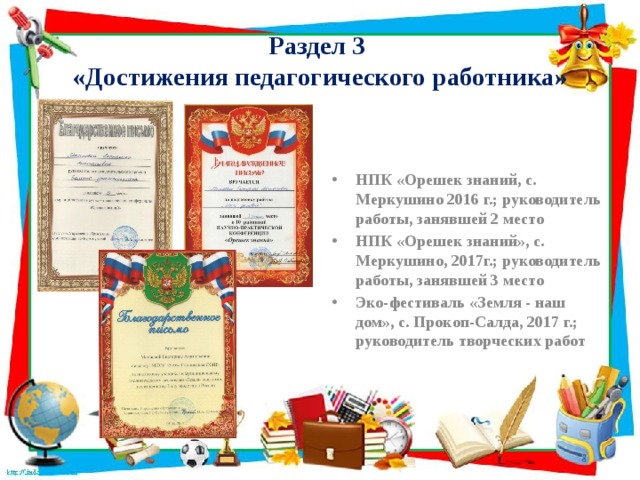 Раздел 3  «Достижения педагогического работника» НПК «Орешек знаний, с. Меркушино 2016 г.; руководитель работы, занявшей 2 место НПК «Орешек знаний», с. Меркушино, 2017г.; руководитель работы, занявшей 3 место Эко-фестиваль «Земля - наш дом», с. Прокоп-Салда, 2017 г.; руководитель творческих работ 