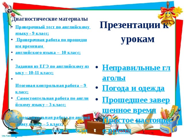 Диагностические материалы Презентации к урокам Проверочный тест по английскому языку - 9 класс; Проверочная работа по прошедшим временам английского языка –  10 класс;  Задания из ЕГЭ по английскому языку – 10-11 класс;  Итоговая контрольная работа – 9 класс; Самостоятельная работа по английскому языку – 3 класс;  Самостоятельная работа по английскому языку – 5 класс; Тест на знание артиклей – 11 класс Тест на знания времен английского языка – 9-11 класс. Контрольная работа по английскому языку – 2 класс.  Неправильные глаголы Погода и одежда Прошедшее завершенное время Простое настоящее время  