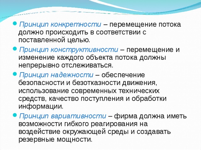 Принцип конкретности – перемещение потока должно происходить в соответствии с поставленной целью. Принцип конструктивности – перемещение и изменение каждого объекта потока должны непрерывно отслеживаться. Принцип надежности – обеспечение безопасности и безотказности движения, использование современных технических средств, качество поступления и обработки информации. Принцип вариативности – фирма должна иметь возможности гибкого реагирования на воздействие окружающей среды и создавать резервные мощности. 