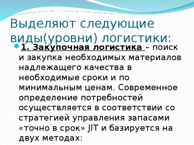 Выделяют следующие виды(уровни) логистики: 1. Закупочная логистика – поиск и закупка необходимых материалов надлежащего качества в необходимые сроки и по минимальным ценам. Современное определение потребностей осуществляется в соответствии со стратегией управления запасами «точно в срок» JIT и базируется на двух методах: 
