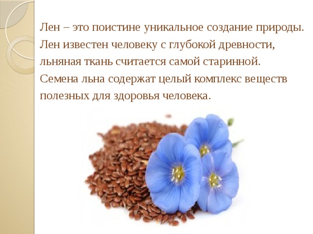 Лен – это поистине уникальное создание природы. Лен известен человеку с глубокой древности, льняная ткань считается самой старинной. Семена льна содержат целый комплекс веществ полезных для здоровья человека.  