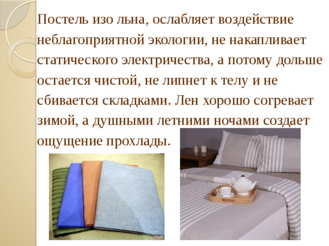 Постель изо льна, ослабляет воздействие неблагоприятной экологии, не накапливает статического электричества, а потому дольше остается чистой, не липнет к телу и не сбивается складками. Лен хорошо согревает зимой, а душными летними ночами создает ощущение прохлады. 