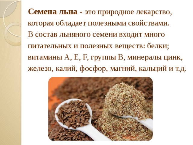 Семена льна - э то природное лекарство, которая обладает полезными свойствами. В состав льняного семени входит много питательных и полезных веществ: белки; витамины А, Е, F, группы В, минералы цинк, железо, калий, фосфор, магний, кальций и т.д.  