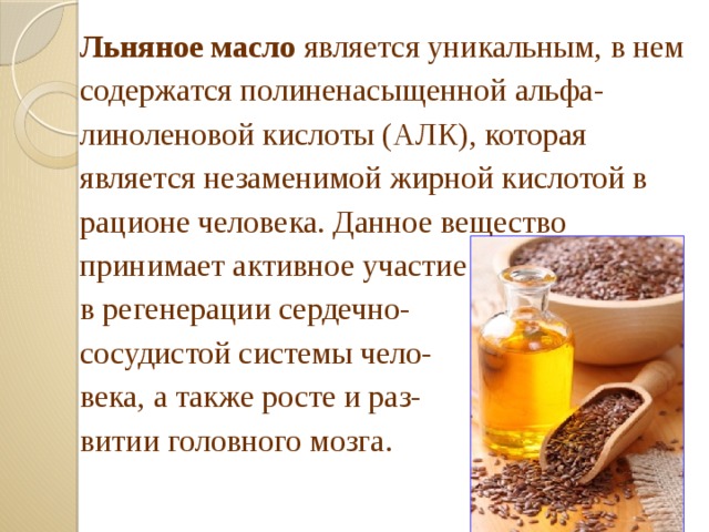 Льняное масло является уникальным, в нем содержатся полиненасыщенной альфа- линоленовой кислоты (АЛК), которая является незаменимой жирной кислотой в рационе человека. Данное вещество принимает активное участие в регенерации сердечно- сосудистой системы чело- века, а также росте и раз- витии головного мозга. 