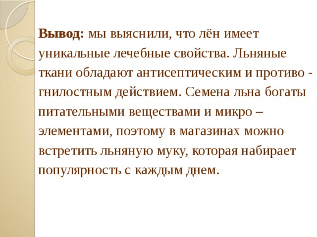Вывод: мы выяснили, что лён имеет уникальные лечебные свойства. Льняные ткани обладают антисептическим и противо - гнилостным действием. Семена льна богаты питательными веществами и микро – элементами, поэтому в магазинах можно встретить льняную муку, которая набирает популярность с каждым днем.  