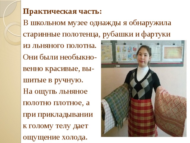Практическая часть:  В школьном музее однажды я обнаружила старинные полотенца, рубашки и фартуки из льняного полотна. Они были необыкно- венно красивые, вы- шитые в ручную. На ощупь льняное полотно плотное, а при прикладывании к голому телу дает ощущение холода. 