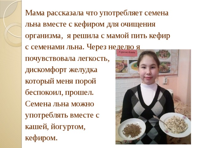 Мама рассказала что употребляет семена льна вместе с кефиром для очищения организма, я решила с мамой пить кефир с семенами льна. Через неделю я почувствовала легкость, дискомфорт желудка который меня порой беспокоил, прошел. Семена льна можно употреблять вместе с кашей, йогуртом, кефиром. 
