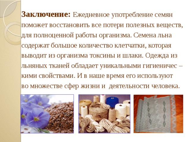 Заключение:  Ежедневное употребление семян поможет восстановить все потери полезных веществ, для полноценной работы организма. Семена льна содержат большое количество клетчатки, которая выводит из организма токсины и шлаки. Одежда из льняных тканей обладает уникальными гигиеничес – кими свойствами. И в наше время его используют во множестве сфер жизни и деятельности человека. 