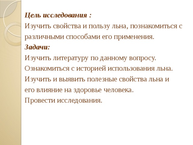 Цель исследования  : Изучить свойства и пользу льна, познакомиться с различными способами его применения. Задачи: Изучить литературу по данному вопросу. Ознакомиться с историей использования льна. Изучить и выявить полезные свойства льна и его влияние на здоровье человека. Провести исследования. 