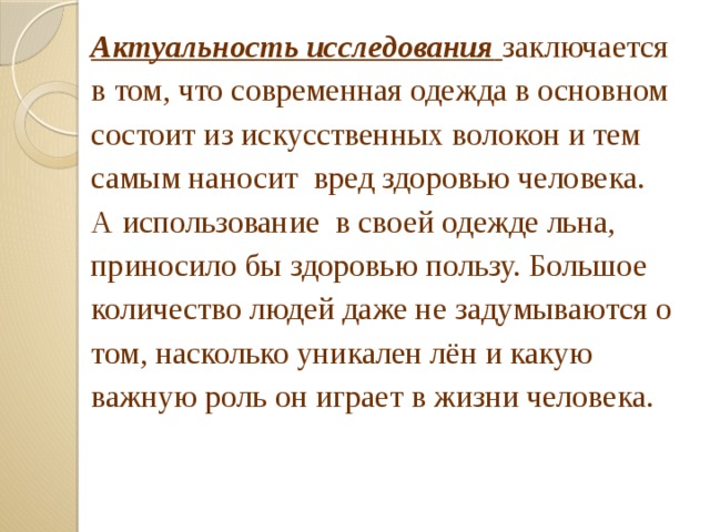 Актуальность исследования  заключается в том, что современная одежда в основном состоит из искусственных волокон и тем самым наносит вред здоровью человека. А использование в своей одежде льна, приносило бы здоровью пользу. Большое количество людей даже не задумываются о том, насколько уникален лён и какую важную роль он играет в жизни человека. 
