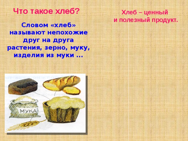   Что такое хлеб?     Словом «хлеб» называют непохожие друг на друга растения, зерно, муку, изделия из муки ... Хлеб – ценный  и полезный продукт. Растительный  белок Аминокислота для «Гормона хорошего настроения» Большое количество углеводов Хлеб содержит в себе Минеральные вещества Мало жиров Витамины группы В Огромное количество растительной клетчатки 