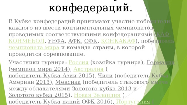 Участники Кубка конфедераций. В Кубке конфедераций принимают участие победители каждого из шести континентальных чемпионатов, проводимых соответствующими конфедерациями ( КАФ , КОНМЕБОЛ , УЕФА , АФК , ОФК , КОНКАКАФ ), победитель чемпионата мира и команда страны, в которой проводится соревнование. Участники турнира: Россия (хозяйка турнира), Германия ( чемпион мира 2014 ), Австралия ( победитель Кубка Азии 2015 ), Чили (победитель Кубка Америки 2015 ), Мексика (победитель стыкового матча между обладателями Золотого кубка 2013 и Золотого кубка 2015 ), Новая Зеландия ( победитель Кубка наций ОФК 2016 ), Португалия ( чемпион Европы 2016 ) и Камерун ( победитель Кубка африканских наций 2017 ). Три сборные впервые на турнире (Россия, Португалия и Чили). 