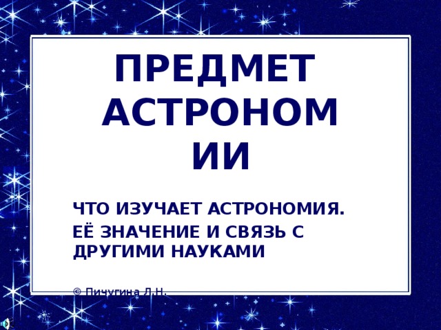 ПРЕДМЕТ  АСТРОНОМИИ ЧТО ИЗУЧАЕТ АСТРОНОМИЯ. ЕЁ ЗНАЧЕНИЕ И СВЯЗЬ С ДРУГИМИ НАУКАМИ  © Пичугина Л.Н. 