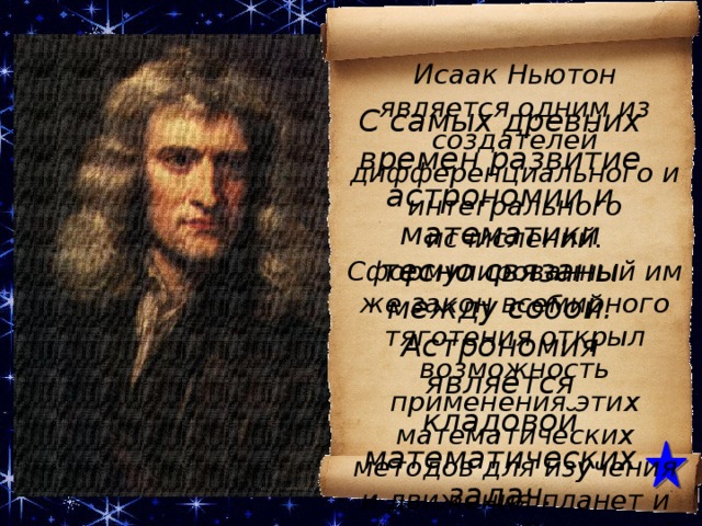 Исаак Ньютон является одним из создателей дифференциального и интегрального исчислений. Сформулированный им же закон всемирного тяготения открыл возможность применения этих математических методов для изучения и движения планет и других тел Солнечной системы. . С самых древних времен развитие астрономии и математики тесно связаны между собой. Астрономия является кладовой математических задач. Исаак Ньютон является одним из создателей дифференциального и интегрального исчислений. Сформулированный им же закон всемирного тяготения открыл возможность применения этих математических методов для изучения и движения планет и других тел Солнечной системы. Французский ученый Камиль Фламмарион говорил, что астрономия — это основа общего образования, и без этой науки человек никогда не знал бы, какое место он занимает во Вселенной.  