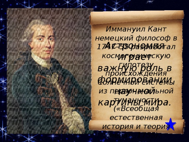 Иммануил Кант немецкий философ в 1747–55 разработал космогоническую гипотезу происхождения Солнечной системы из первоначальной туманности («Всеобщая естественная история и теория неба», 1755). Астрономия играет важную роль в формировании научной картины мира. КАНТ Иммануил (1724–1804), немецкий философ, родоначальник немецкой классической философии; профессор университета в Кенигсберге, иностранный почетный член Петербургской АН (1794). В 1747–55 разработал космогоническую гипотезу происхождения Солнечной системы из первоначальной туманности («Всеобщая естественная история и теория неба», 1755).  