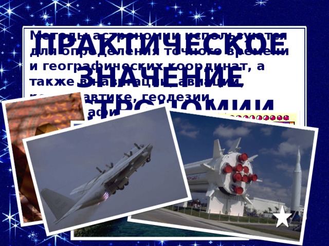 Методы астрономии используются для определения точного времени и географических координат, а также в навигации, авиации, космонавтике, геодезии, картографии.   Практическое значение астрономии  