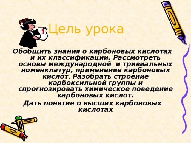 Цель урока Обобщить знания о карбоновых кислотах и их классификации. Рассмотреть основы международной и тривиальных номенклатур, применение карбоновых кислот . Разобрать строение карбоксильной группы и спрогнозировать химическое поведение карбоновых кислот. Дать понятие о высших карбоновых кислотах  