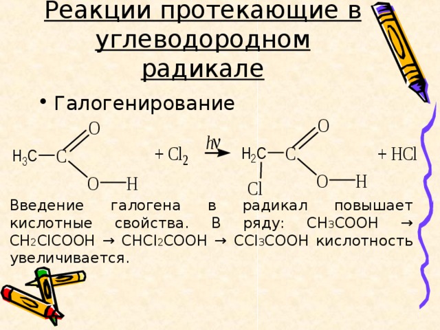 Реакции протекающие в углеводородном радикале Галогенирование Введение галогена в радикал повышает кислотные свойства. В ряду: СН 3 СООН → СН 2 СlCOOH → CHCl 2 COOH → CCl 3 COOH кислотность увеличивается. 