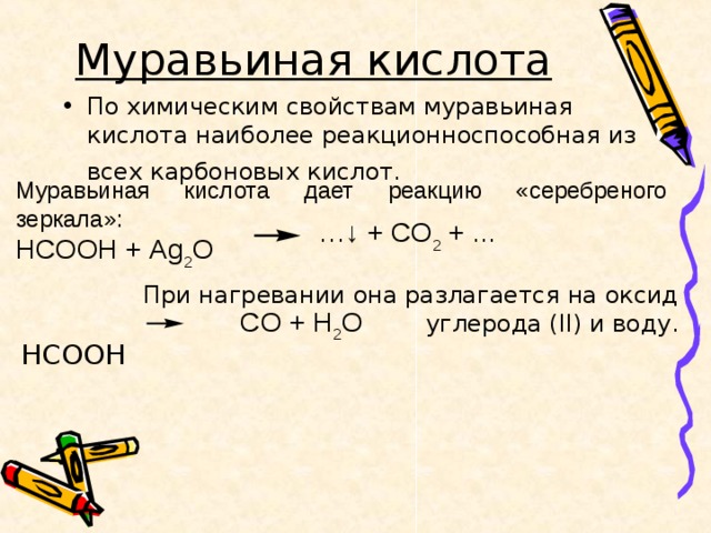 Муравьиная кислота  По химическим свойствам муравьиная кислота наиболее реакционноспособная из всех карбоновых кислот.   Муравьиная кислота дает реакцию «серебреного зеркала»: HCOOH + Ag 2 O …↓ + CO 2 + ... При нагревании она разлагается на оксид углерода ( II ) и воду. HCOOH  CO + H 2 O 