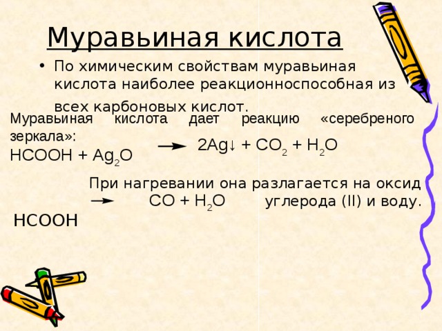 Муравьиная кислота  По химическим свойствам муравьиная кислота наиболее реакционноспособная из всех карбоновых кислот.   Муравьиная кислота дает реакцию «серебреного зеркала»: HCOOH + Ag 2 O 2 Ag ↓ + CO 2 + H 2 O При нагревании она разлагается на оксид углерода ( II ) и воду. HCOOH  CO + H 2 O 