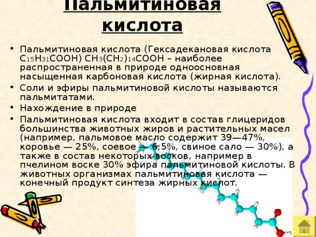 Пальмитиновая кислота Пальмитиновая кислота (Гексадекановая кислота C 15 H 31 COOH) CH 3 (CH 2 ) 14 COOH – наиболее распространенная в природе одноосновная насыщенная карбоновая кислота (жирная кислота). Соли и эфиры пальмитиновой кислоты называются пальмитатами. Нахождение в природе Пальмитиновая кислота входит в состав глицеридов большинства животных жиров и растительных масел (например, пальмовое масло содержит 39—47%, коровье — 25%, соевое — 6,5%, свиное сало — 30%), а также в состав некоторых восков, например в пчелином воске 30% эфира пальмитиновой кислоты. В животных организмах пальмитиновая кислота — конечный продукт синтеза жирных кислот. 